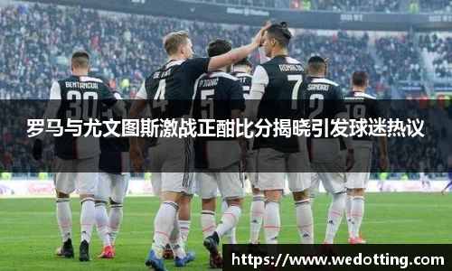罗马与尤文图斯激战正酣比分揭晓引发球迷热议